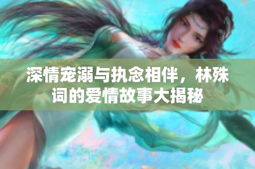 深情宠溺与执念相伴，林殊词的爱情故事大揭秘