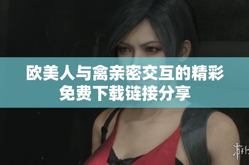欧美人与禽亲密交互的精彩免费下载链接分享