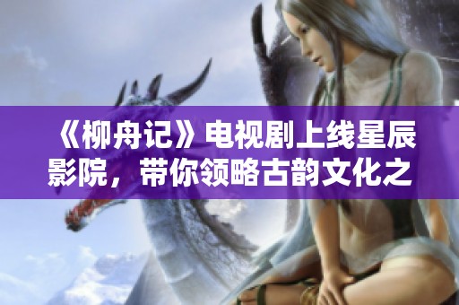 《柳舟记》电视剧上线星辰影院，带你领略古韵文化之美