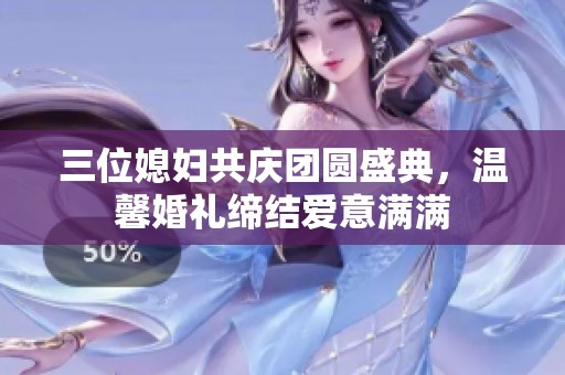 三位媳妇共庆团圆盛典，温馨婚礼缔结爱意满满