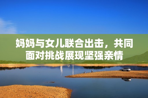 妈妈与女儿联合出击，共同面对挑战展现坚强亲情