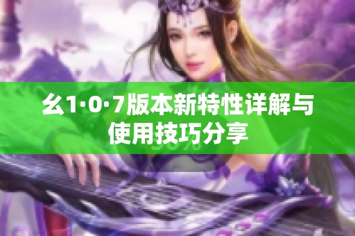 幺1·0·7版本新特性详解与使用技巧分享