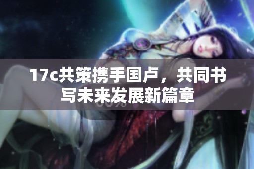 17c共策携手国卢，共同书写未来发展新篇章