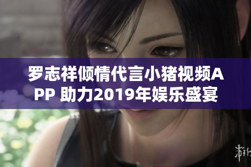 罗志祥倾情代言小猪视频APP 助力2019年娱乐盛宴