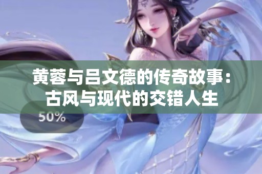 黄蓉与吕文德的传奇故事：古风与现代的交错人生