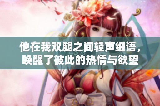 他在我双腿之间轻声细语，唤醒了彼此的热情与欲望