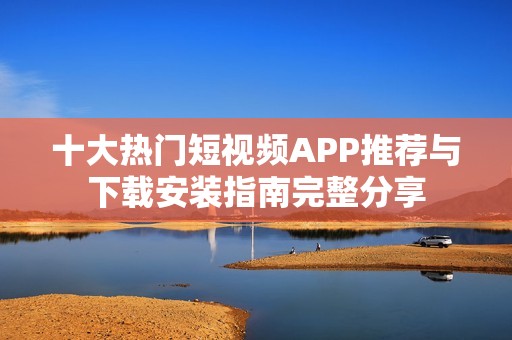 十大热门短视频APP推荐与下载安装指南完整分享