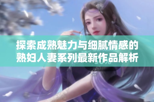 探索成熟魅力与细腻情感的熟妇人妻系列最新作品解析
