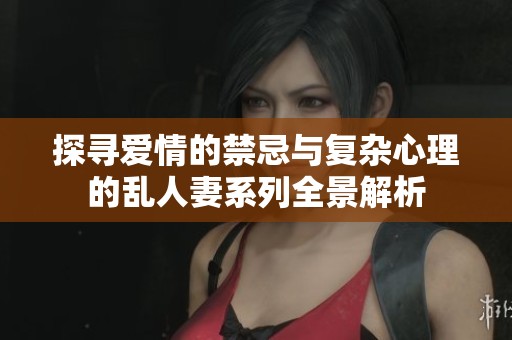 探寻爱情的禁忌与复杂心理的乱人妻系列全景解析