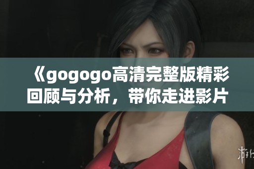 《gogogo高清完整版精彩回顾与分析，带你走进影片世界》