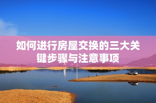 如何进行房屋交换的三大关键步骤与注意事项