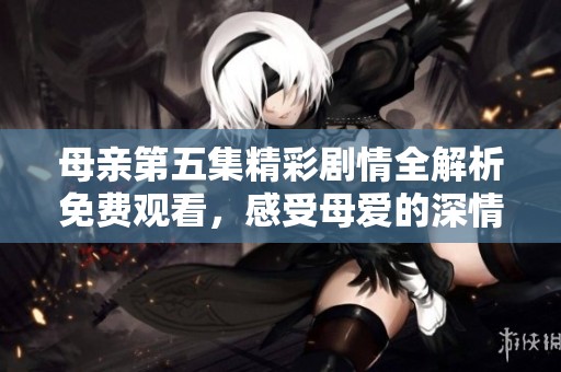 母亲第五集精彩剧情全解析免费观看，感受母爱的深情厚意