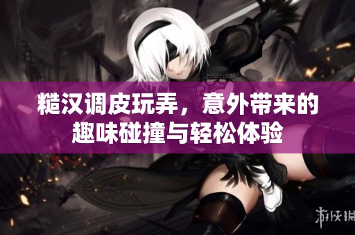 糙汉调皮玩弄，意外带来的趣味碰撞与轻松体验