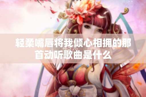 轻柔嘴唇将我倾心相拥的那首动听歌曲是什么