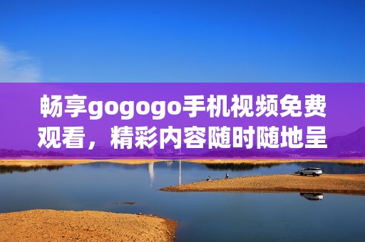 畅享gogogo手机视频免费观看，精彩内容随时随地呈现
