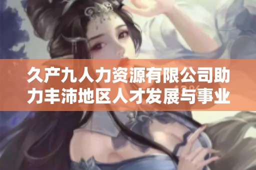 久产九人力资源有限公司助力丰沛地区人才发展与事业成功