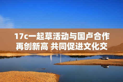 17c一起草活动与国卢合作再创新高 共同促进文化交流