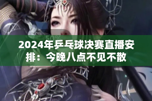 2024年乒乓球决赛直播安排：今晚八点不见不散