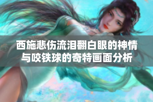 西施悲伤流泪翻白眼的神情与咬铁球的奇特画面分析