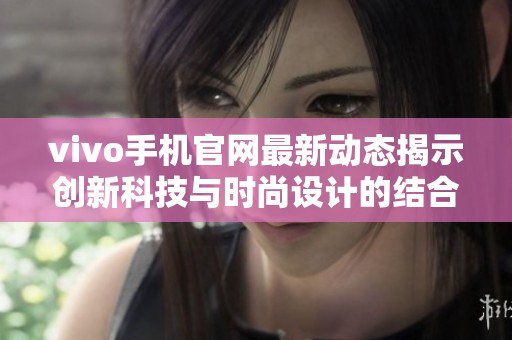 vivo手机官网最新动态揭示创新科技与时尚设计的结合