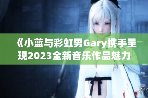 《小蓝与彩虹男Gary携手呈现2023全新音乐作品魅力》