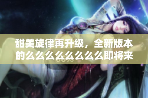甜美旋律再升级，全新版本的么么么么么么么么即将来袭