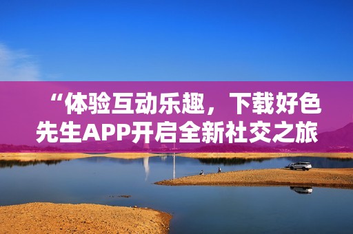 “体验互动乐趣，下载好色先生APP开启全新社交之旅”