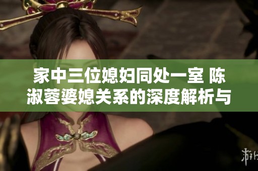 家中三位媳妇同处一室 陈淑蓉婆媳关系的深度解析与思考