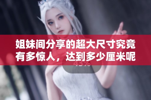 姐妹间分享的超大尺寸究竟有多惊人，达到多少厘米呢