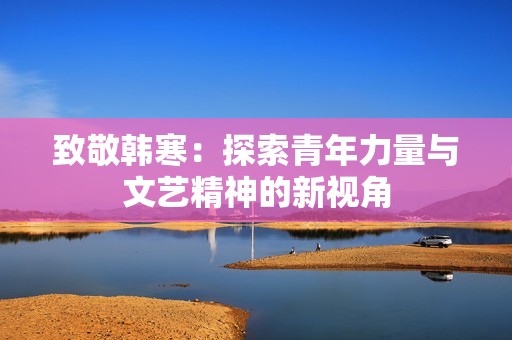 致敬韩寒：探索青年力量与文艺精神的新视角
