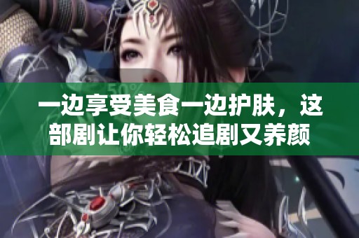 一边享受美食一边护肤，这部剧让你轻松追剧又养颜