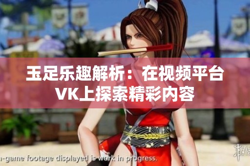 玉足乐趣解析：在视频平台VK上探索精彩内容