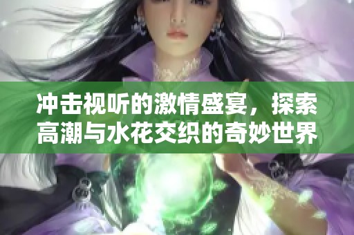 冲击视听的激情盛宴，探索高潮与水花交织的奇妙世界
