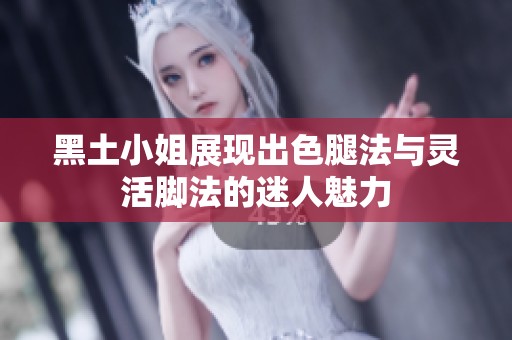 黑土小姐展现出色腿法与灵活脚法的迷人魅力