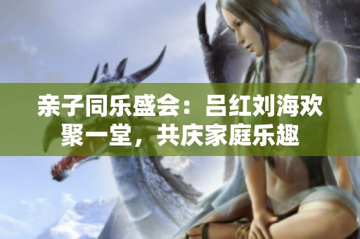 亲子同乐盛会：吕红刘海欢聚一堂，共庆家庭乐趣
