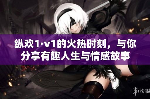 纵欢1·v1的火热时刻，与你分享有趣人生与情感故事