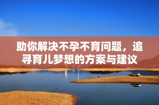 助你解决不孕不育问题，追寻育儿梦想的方案与建议