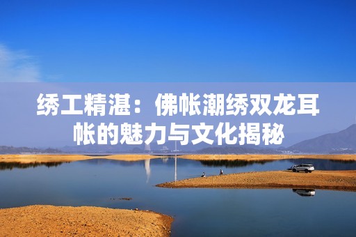 绣工精湛：佛帐潮绣双龙耳帐的魅力与文化揭秘
