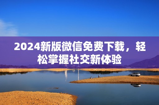 2024新版微信免费下载，轻松掌握社交新体验