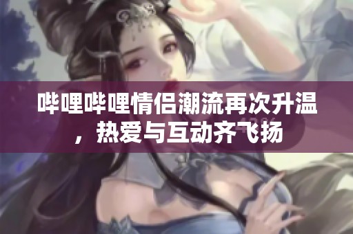 哔哩哔哩情侣潮流再次升温，热爱与互动齐飞扬