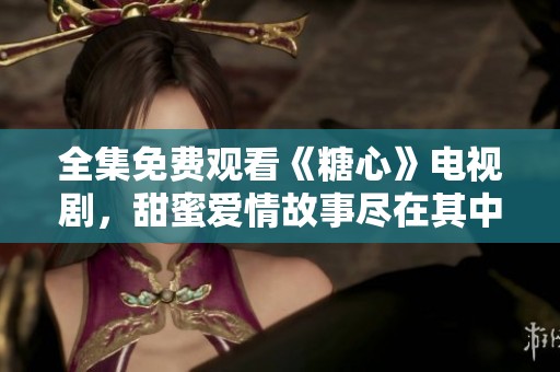 全集免费观看《糖心》电视剧，甜蜜爱情故事尽在其中