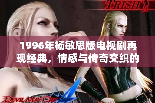 1996年杨敏思版电视剧再现经典，情感与传奇交织的故事之旅