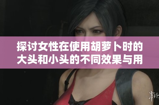 探讨女性在使用胡萝卜时的大头和小头的不同效果与用途
