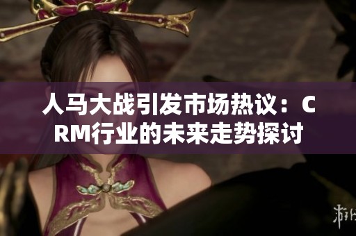 人马大战引发市场热议：CRM行业的未来走势探讨