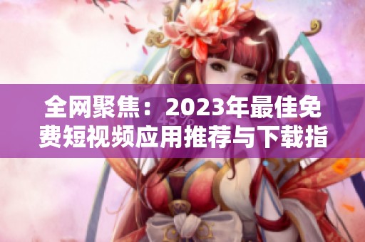 全网聚焦：2023年最佳免费短视频应用推荐与下载指南