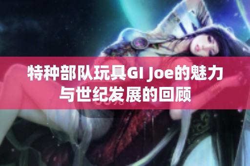 特种部队玩具GI Joe的魅力与世纪发展的回顾