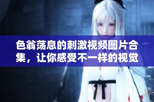 色翁荡息的刺激视频图片合集，让你感受不一样的视觉冲击