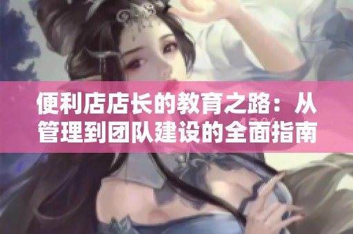 便利店店长的教育之路：从管理到团队建设的全面指南