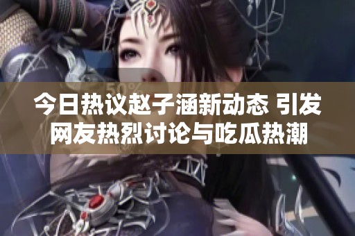 今日热议赵子涵新动态 引发网友热烈讨论与吃瓜热潮