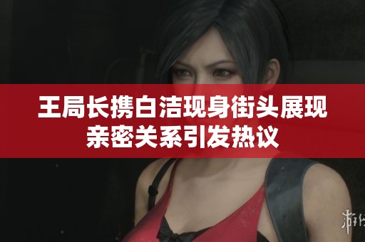王局长携白洁现身街头展现亲密关系引发热议